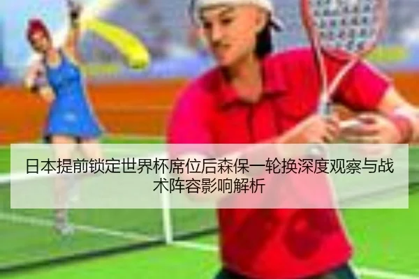 日本提前锁定世界杯席位后森保一轮换深度观察与战术阵容影响解析