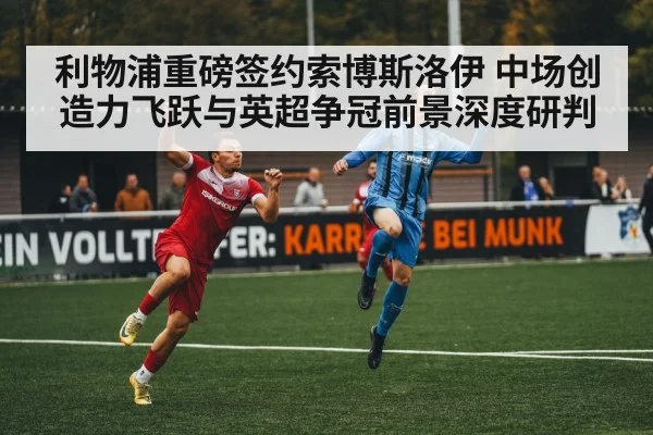 利物浦重磅签约索博斯洛伊 中场创造力飞跃与英超争冠前景深度研判