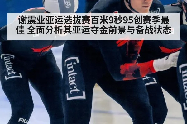 谢震业亚运选拔赛百米9秒95创赛季最佳 全面分析其亚运夺金前景与备战状态
